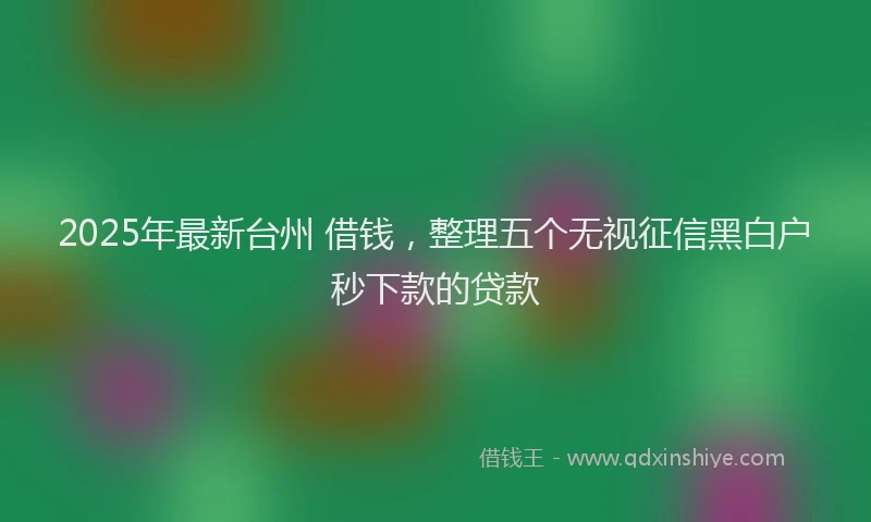 2025年最新台州 借钱，整理五个无视征信黑白户秒下款的贷款