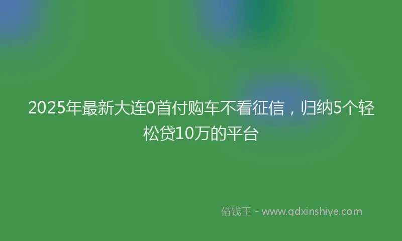 2025年最新大连0首付购车不看征信，归纳5个轻松贷10万的平台
