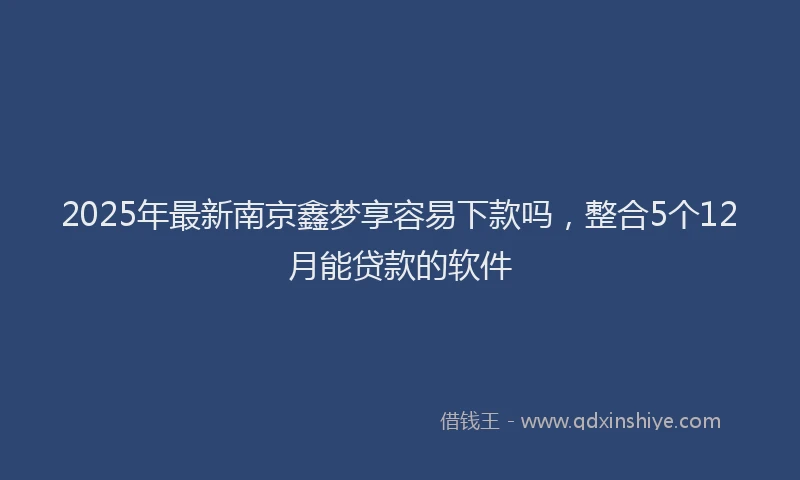 2025年最新南京鑫梦享容易下款吗，整合5个12月能贷款的软件