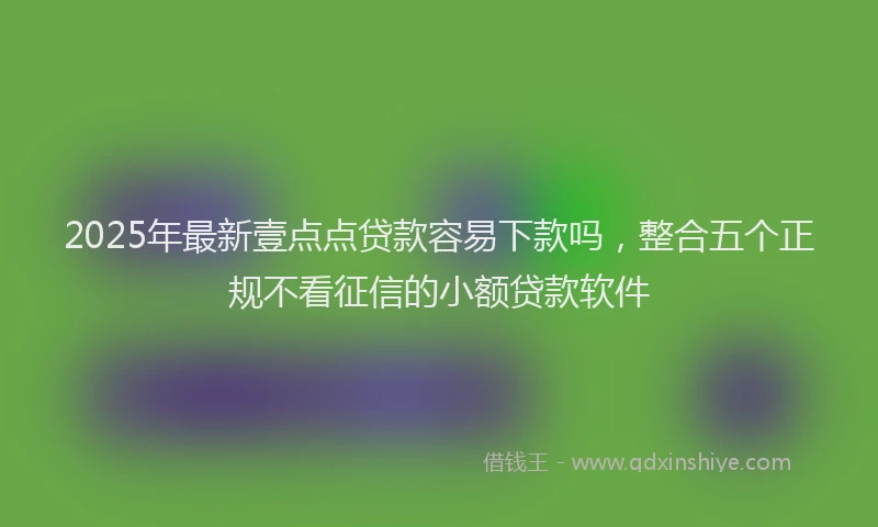 2025年最新壹点点贷款容易下款吗，整合五个正规不看征信的小额贷款软件