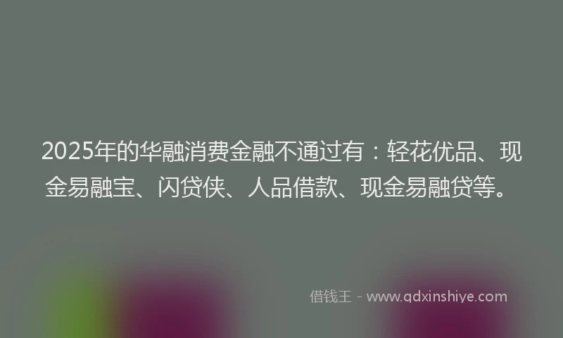2025年的华融消费金融不通过有：轻花优品、现金易融宝、闪贷侠、人品借款、现金易融贷等。