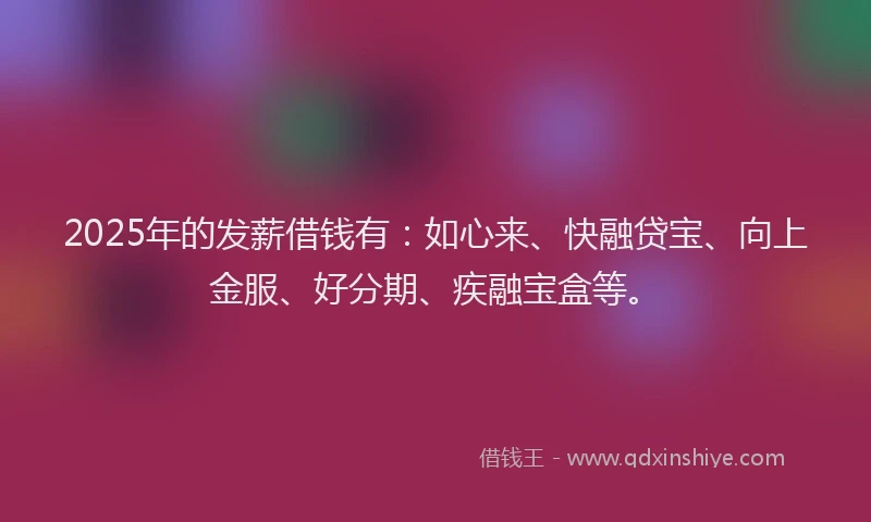 2025年的发薪借钱有：如心来、快融贷宝、向上金服、好分期、疾融宝盒等。