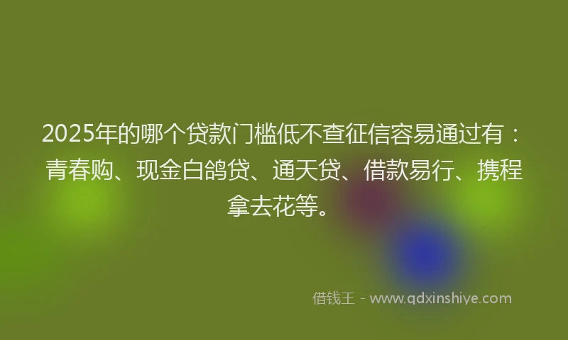 2025年的哪个贷款门槛低不查征信容易通过有：青春购、现金白鸽贷、通天贷、借款易行、携程拿去花等。