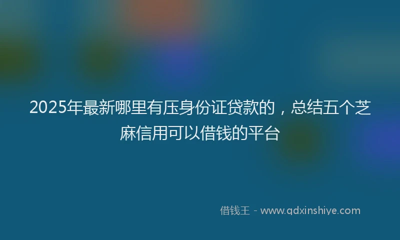 2025年最新哪里有压身份证贷款的，总结五个芝麻信用可以借钱的平台
