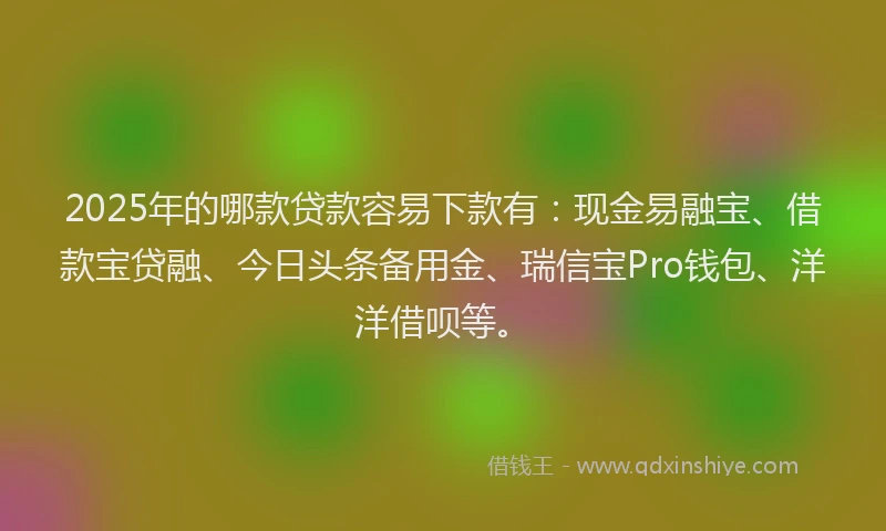 2025年的哪款贷款容易下款有：现金易融宝、借款宝贷融、今日头条备用金、瑞信宝Pro钱包、洋洋借呗等。
