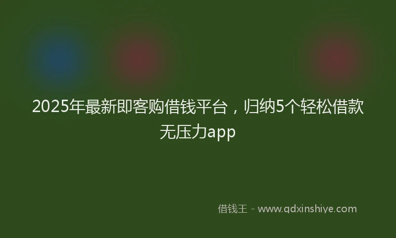 2025年最新即客购借钱平台，归纳5个轻松借款无压力app