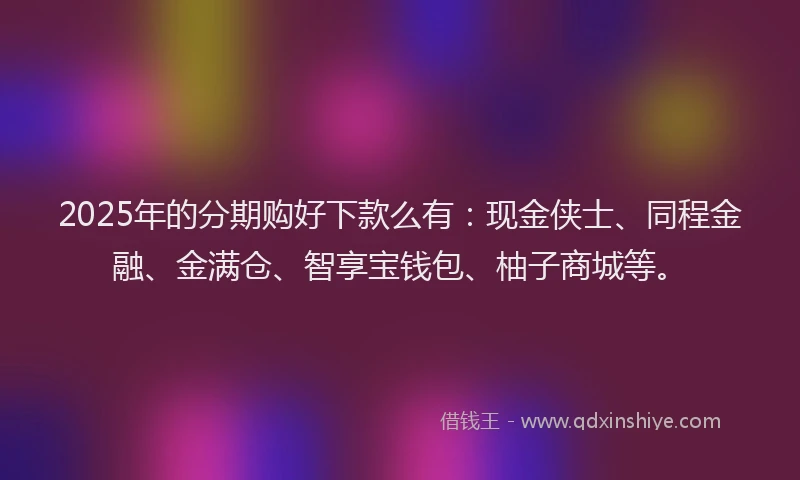 2025年的分期购好下款么有：现金侠士、同程金融、金满仓、智享宝钱包、柚子商城等。