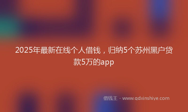 2025年最新在线个人借钱，归纳5个苏州黑户贷款5万的app