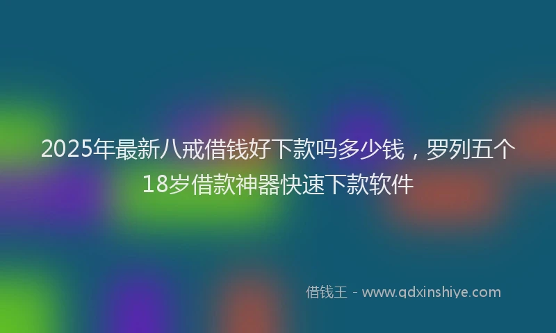 2025年最新八戒借钱好下款吗多少钱，罗列五个18岁借款神器快速下款软件