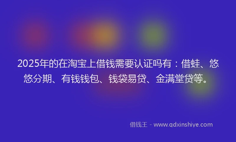 2025年的在淘宝上借钱需要认证吗有：借蛙、悠悠分期、有钱钱包、钱袋易贷、金满堂贷等。