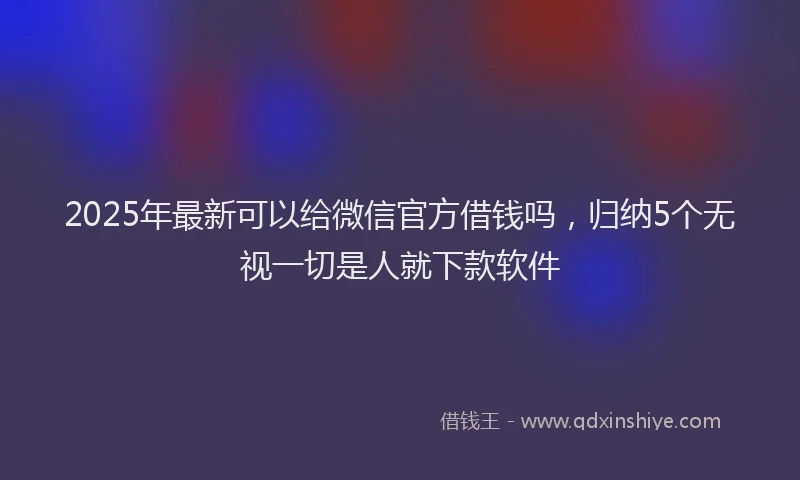2025年最新可以给微信官方借钱吗，归纳5个无视一切是人就下款软件