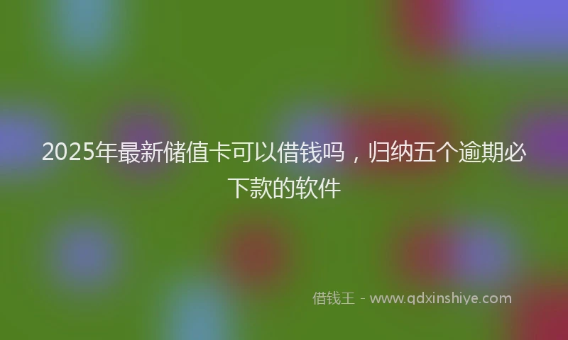 2025年最新储值卡可以借钱吗，归纳五个逾期必下款的软件
