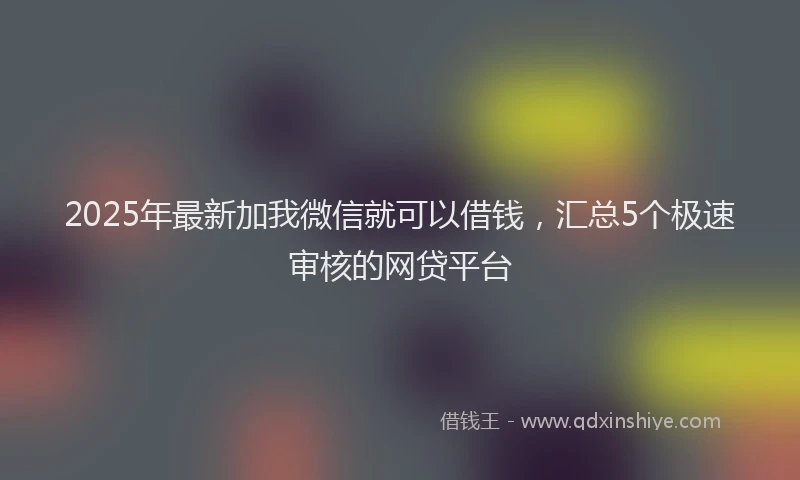 2025年最新加我微信就可以借钱，汇总5个极速审核的网贷平台