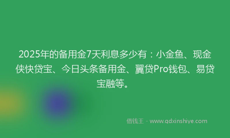 2025年的备用金7天利息多少有：小金鱼、现金侠快贷宝、今日头条备用金、翼贷Pro钱包、易贷宝融等。