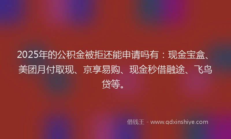 2025年的公积金被拒还能申请吗有：现金宝盒、美团月付取现、京享易购、现金秒借融途、飞鸟贷等。
