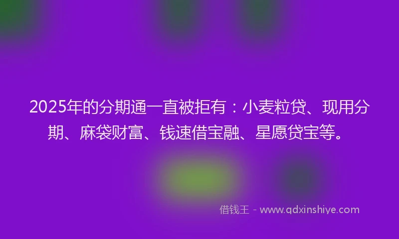 2025年的分期通一直被拒有：小麦粒贷、现用分期、麻袋财富、钱速借宝融、星愿贷宝等。
