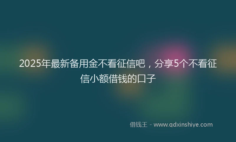 2025年最新备用金不看征信吧，分享5个不看征信小额借钱的口子