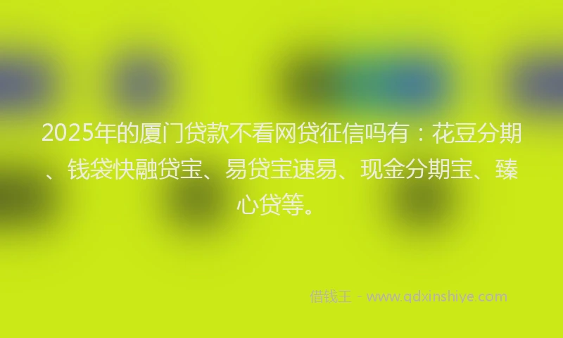 2025年的厦门贷款不看网贷征信吗有：花豆分期、钱袋快融贷宝、易贷宝速易、现金分期宝、臻心贷等。