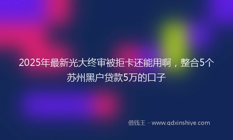 2025年最新光大终审被拒卡还能用啊，整合5个苏州黑户贷款5万的口子