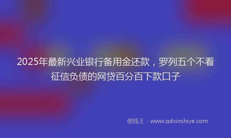 2025年最新兴业银行备用金还款，罗列五个不看征信负债的网贷百分百下款口子