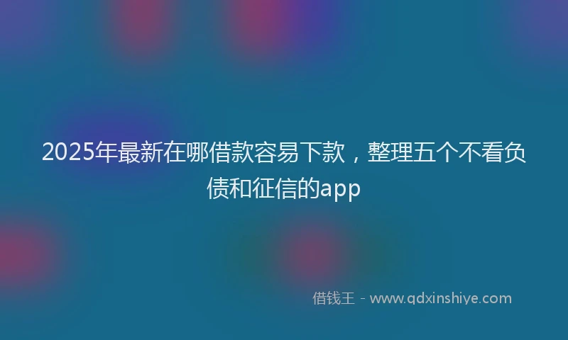 2025年最新在哪借款容易下款，整理五个不看负债和征信的app