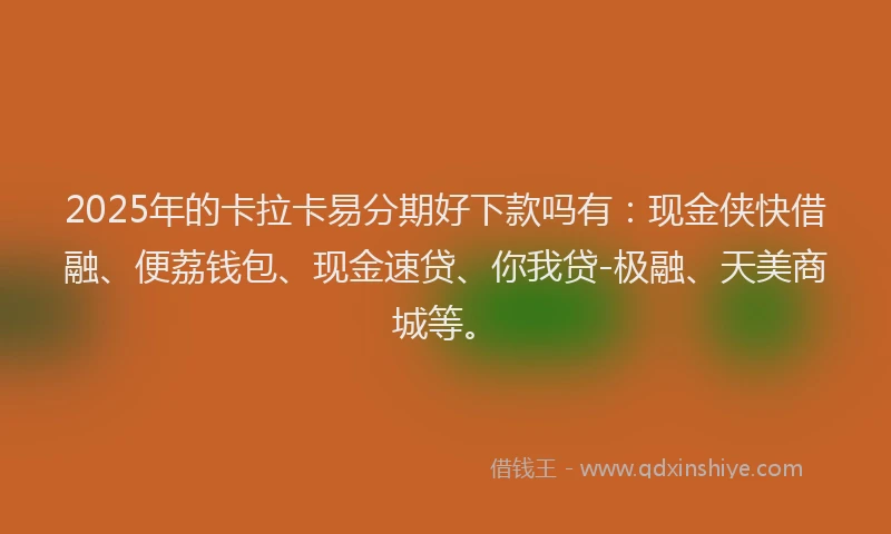 2025年的卡拉卡易分期好下款吗有：现金侠快借融、便荔钱包、现金速贷、你我贷-极融、天美商城等。
