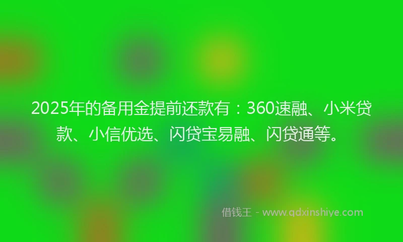 2025年的备用金提前还款有：360速融、小米贷款、小信优选、闪贷宝易融、闪贷通等。