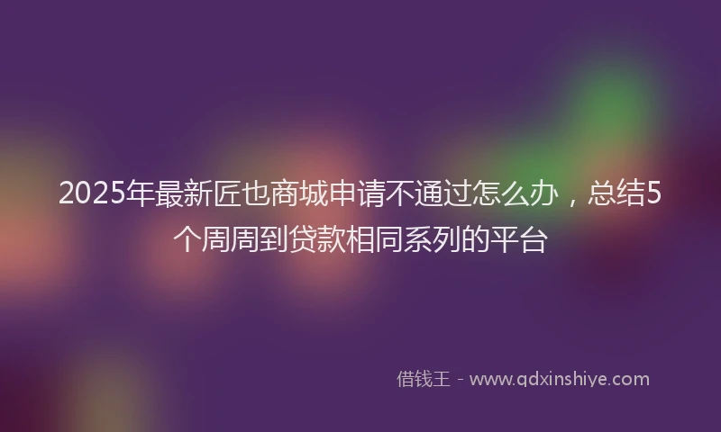 2025年最新匠也商城申请不通过怎么办，总结5个周周到贷款相同系列的平台