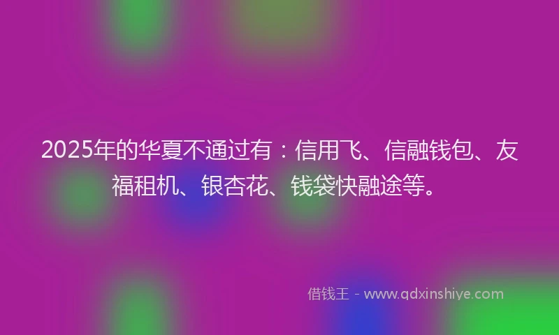 2025年的华夏不通过有：信用飞、信融钱包、友福租机、银杏花、钱袋快融途等。