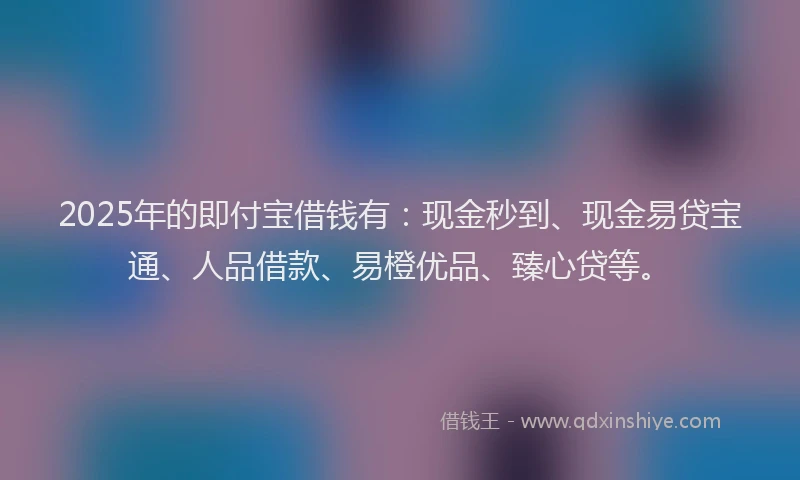 2025年的即付宝借钱有：现金秒到、现金易贷宝通、人品借款、易橙优品、臻心贷等。