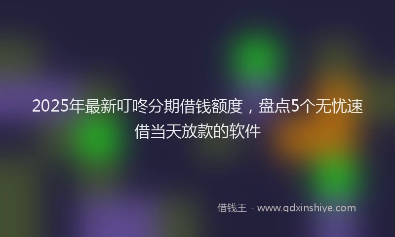 2025年最新叮咚分期借钱额度，盘点5个无忧速借当天放款的软件