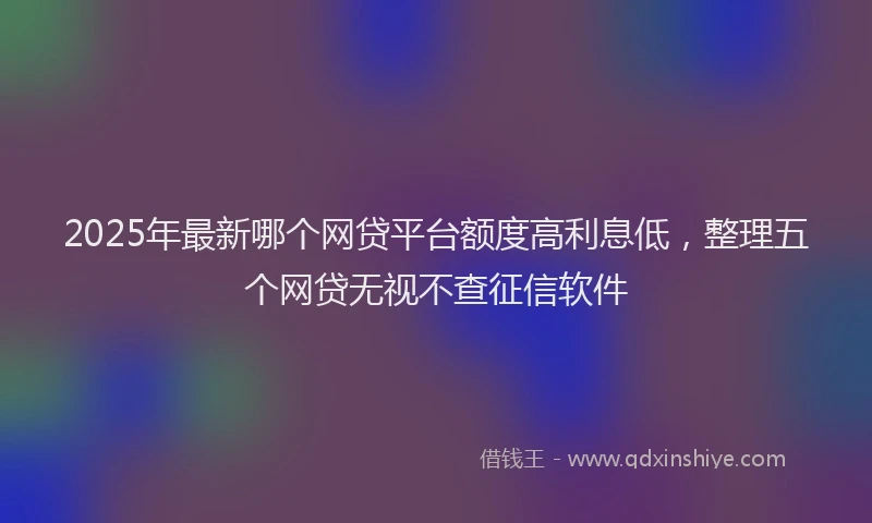 2025年最新哪个网贷平台额度高利息低，整理五个网贷无视不查征信软件