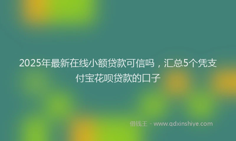 2025年最新在线小额贷款可信吗，汇总5个凭支付宝花呗贷款的口子