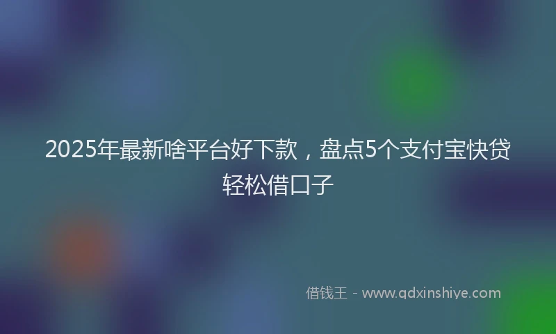 2025年最新啥平台好下款，盘点5个支付宝快贷轻松借口子