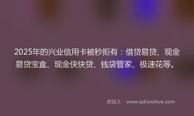 2025年的兴业信用卡被秒拒有：借贷易贷、现金易贷宝盒、现金侠快贷、钱袋管家、极速花等。