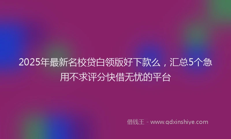 2025年最新名校贷白领版好下款么，汇总5个急用不求评分快借无忧的平台