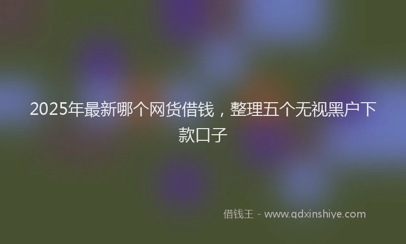 2025年最新哪个网货借钱，整理五个无视黑户下款口子