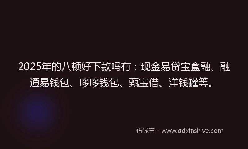 2025年的八顿好下款吗有：现金易贷宝盒融、融通易钱包、哆哆钱包、甄宝借、洋钱罐等。
