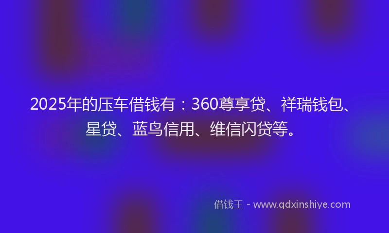 2025年的压车借钱有：360尊享贷、祥瑞钱包、星贷、蓝鸟信用、维信闪贷等。