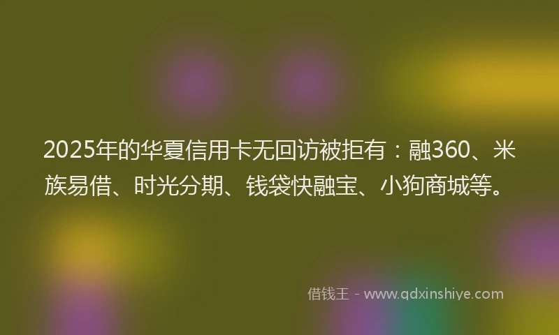 2025年的华夏信用卡无回访被拒有：融360、米族易借、时光分期、钱袋快融宝、小狗商城等。