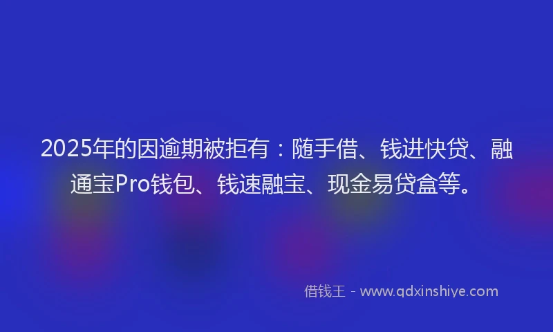2025年的因逾期被拒有：随手借、钱进快贷、融通宝Pro钱包、钱速融宝、现金易贷盒等。