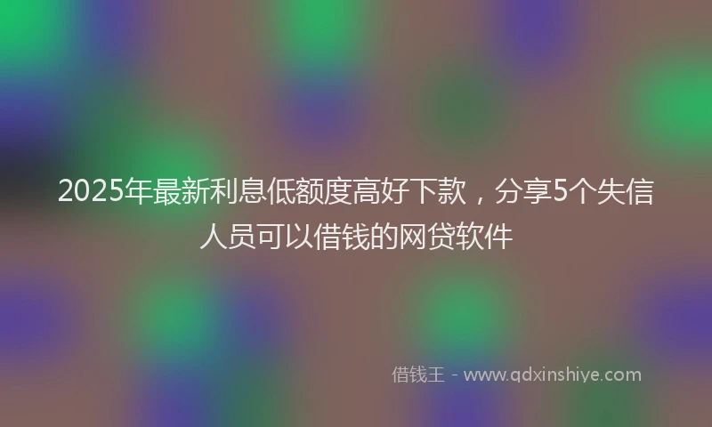 2025年最新利息低额度高好下款，分享5个失信人员可以借钱的网贷软件