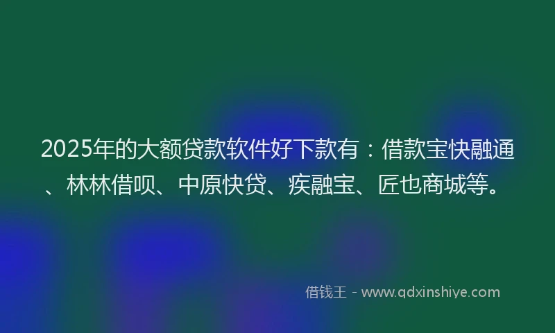 2025年的大额贷款软件好下款有：借款宝快融通、林林借呗、中原快贷、疾融宝、匠也商城等。