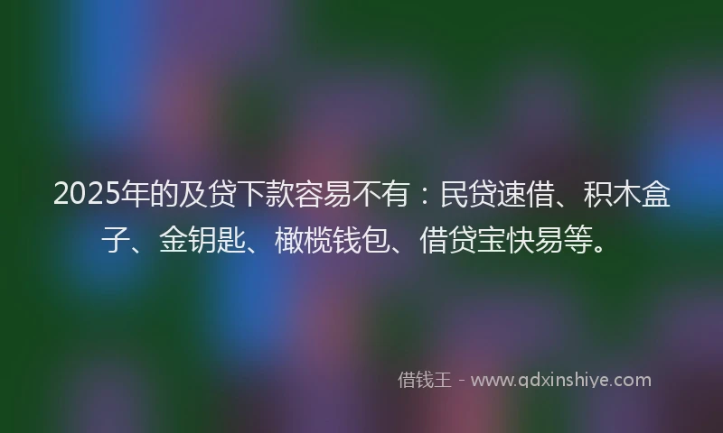 2025年的及贷下款容易不有：民贷速借、积木盒子、金钥匙、橄榄钱包、借贷宝快易等。