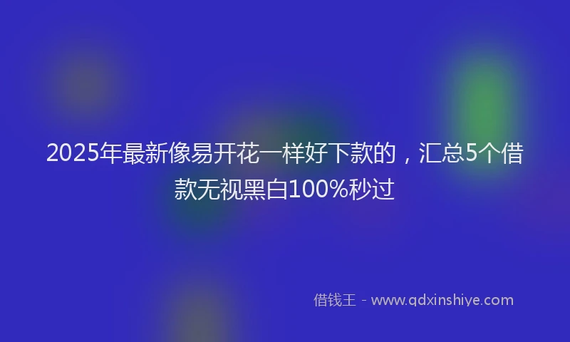 2025年最新像易开花一样好下款的，汇总5个借款无视黑白100%秒过