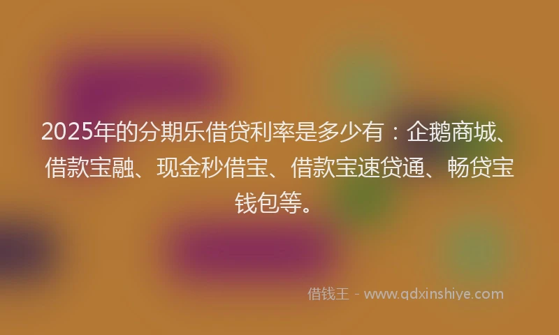 2025年的分期乐借贷利率是多少有：企鹅商城、借款宝融、现金秒借宝、借款宝速贷通、畅贷宝钱包等。
