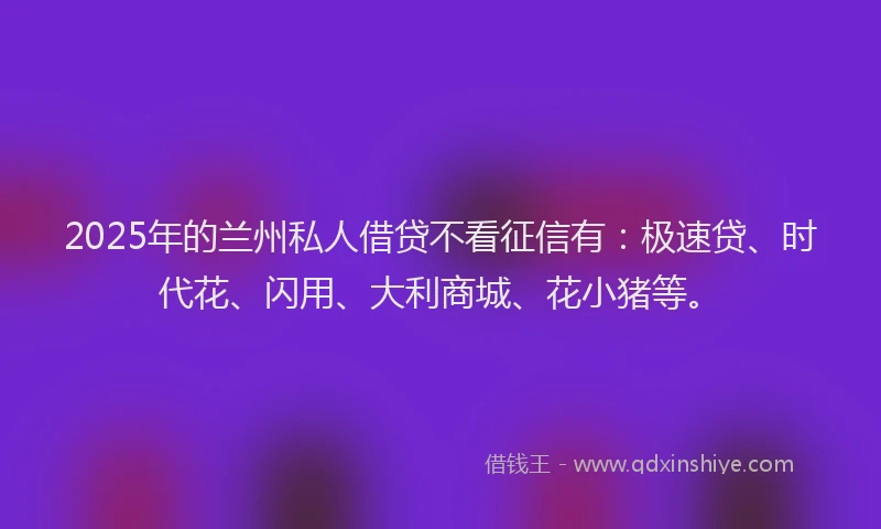 2025年的兰州私人借贷不看征信有：极速贷、时代花、闪用、大利商城、花小猪等。