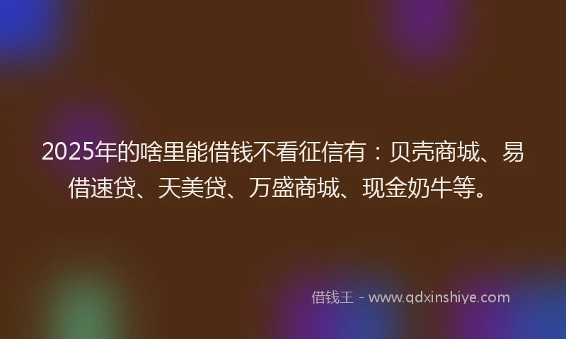 2025年的啥里能借钱不看征信有：贝壳商城、易借速贷、天美贷、万盛商城、现金奶牛等。