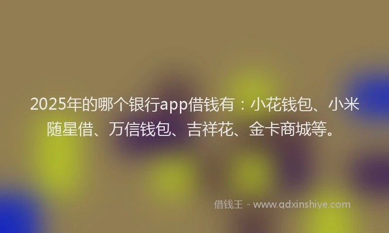 2025年的哪个银行app借钱有：小花钱包、小米随星借、万信钱包、吉祥花、金卡商城等。