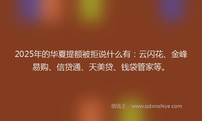 2025年的华夏提额被拒说什么有：云闪花、金峰易购、信贷通、天美贷、钱袋管家等。